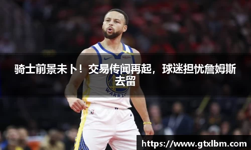 骑士前景未卜！交易传闻再起，球迷担忧詹姆斯去留