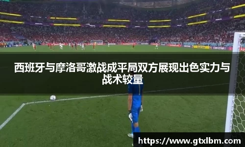 西班牙与摩洛哥激战成平局双方展现出色实力与战术较量