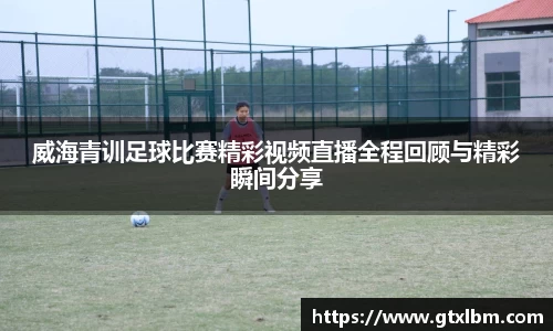 威海青训足球比赛精彩视频直播全程回顾与精彩瞬间分享