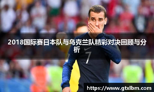 2018国际赛日本队与乌克兰队精彩对决回顾与分析